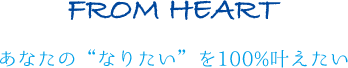 FROM HEART あなたの“なりたい”を100%叶えたい